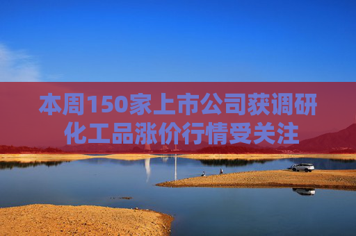 本周150家上市公司获调研 化工品涨价行情受关注