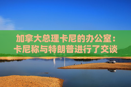 加拿大总理卡尼的办公室：卡尼称与特朗普进行了交谈