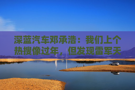 深蓝汽车邓承浩：我们上个热搜像过年，但发现雷军天天在过年