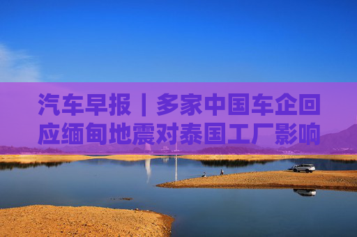 汽车早报｜多家中国车企回应缅甸地震对泰国工厂影响 FF去年四季度经营亏损3030万美元