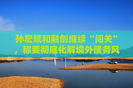孙宏斌和融创继续“闯关”，称要彻底化解境外债务风险