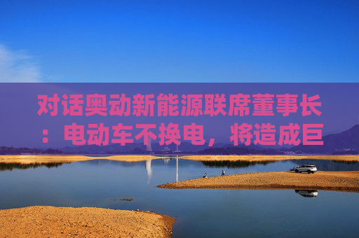 对话奥动新能源联席董事长：电动车不换电，将造成巨大能源浪费