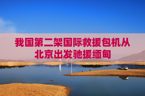 我国第二架国际救援包机从北京出发驰援缅甸