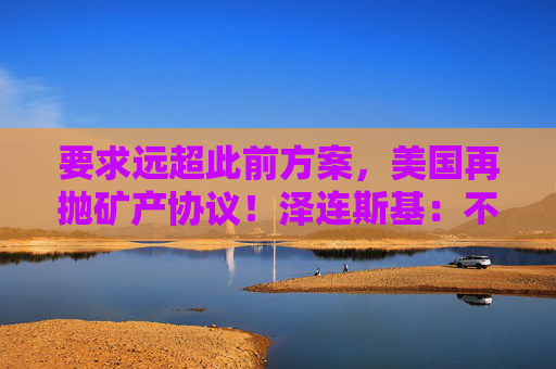 要求远超此前方案，美国再抛矿产协议！泽连斯基：不会将美军事支持视为债务！乌军：击退俄军进攻