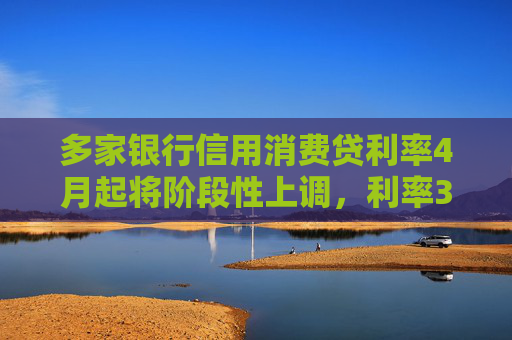 多家银行信用消费贷利率4月起将阶段性上调，利率3%以下消费贷或被叫停