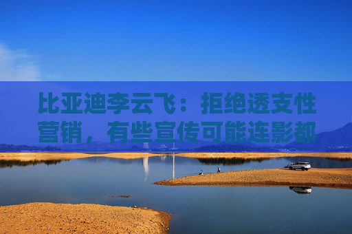 比亚迪李云飞：拒绝透支性营销，有些宣传可能连影都没有