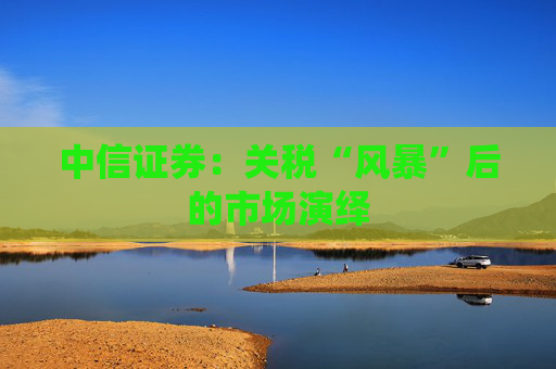 中信证券：关税“风暴”后的市场演绎