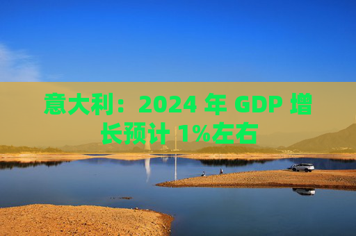 意大利：2024 年 GDP 增长预计 1%左右