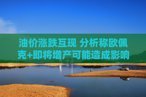 油价涨跌互现 分析称欧佩克+即将增产可能造成影响