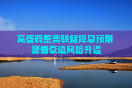 高盛调整美联储降息预期 警告衰退风险升温