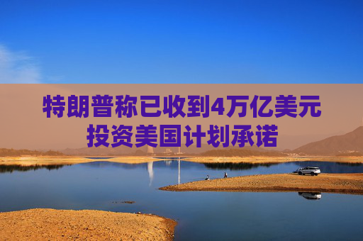 特朗普称已收到4万亿美元投资美国计划承诺