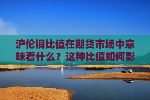 沪伦铜比值在期货市场中意味着什么？这种比值如何影响投资策略？