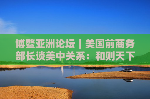 博鳌亚洲论坛｜美国前商务部长谈美中关系：和则天下利 建设积极双边关系