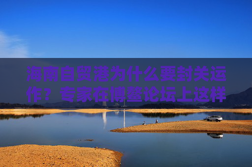 海南自贸港为什么要封关运作？专家在博鳌论坛上这样说