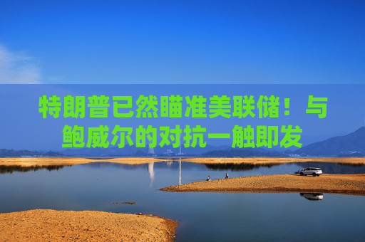 特朗普已然瞄准美联储！与鲍威尔的对抗一触即发