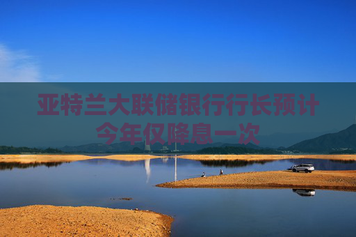亚特兰大联储银行行长预计今年仅降息一次