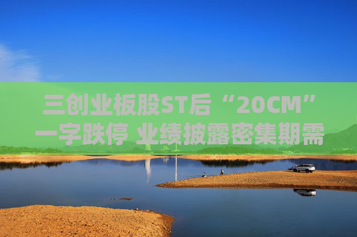三创业板股ST后“20CM”一字跌停 业绩披露密集期需规避相关风险