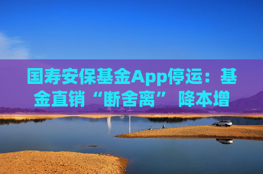 国寿安保基金App停运：基金直销“断舍离” 降本增效进行时