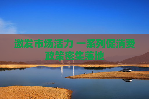 激发市场活力 一系列促消费政策密集落地
