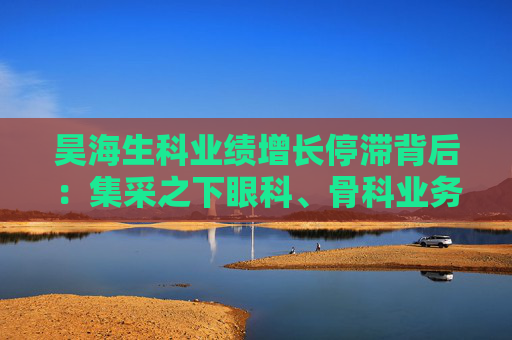 昊海生科业绩增长停滞背后：集采之下眼科、骨科业务熄火 玻尿酸业务增速显著放缓