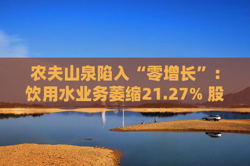 农夫山泉陷入“零增长”：饮用水业务萎缩21.27% 股价一度跌超10%