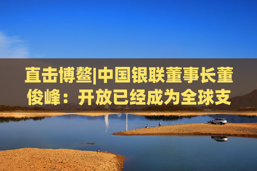 直击博鳌|中国银联董事长董俊峰：开放已经成为全球支付产业发展的主基调