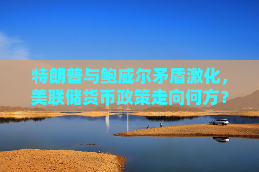 特朗普与鲍威尔矛盾激化，美联储货币政策走向何方？
