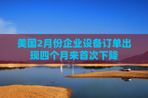 美国2月份企业设备订单出现四个月来首次下降