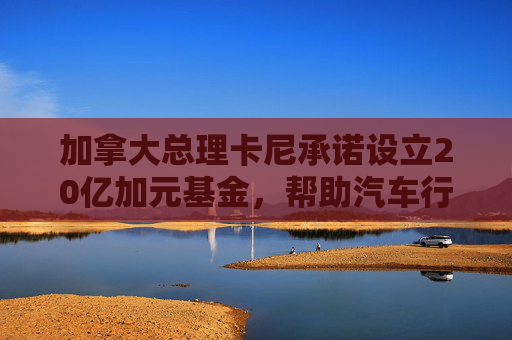 加拿大总理卡尼承诺设立20亿加元基金，帮助汽车行业应对关税影响