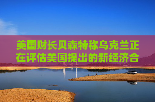 美国财长贝森特称乌克兰正在评估美国提出的新经济合作方案