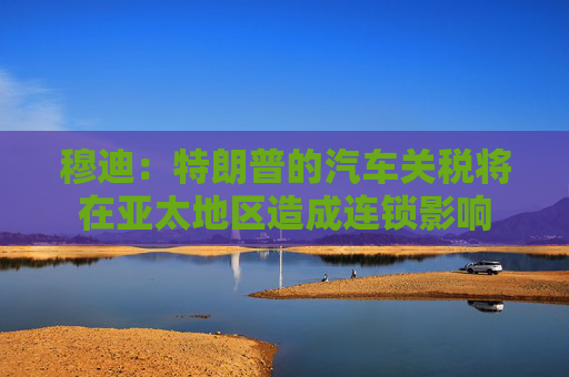 穆迪：特朗普的汽车关税将在亚太地区造成连锁影响