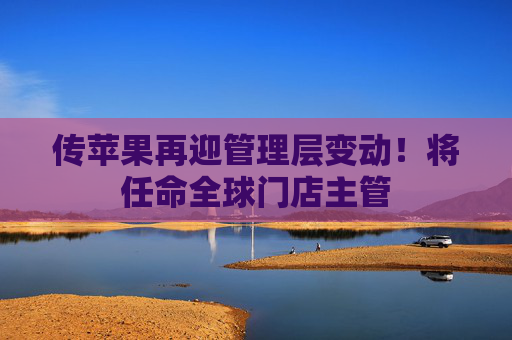 传苹果再迎管理层变动！将任命全球门店主管
