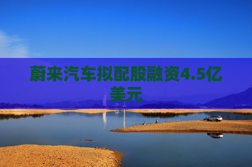 蔚来汽车拟配股融资4.5亿美元