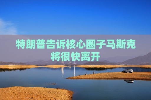 特朗普告诉核心圈子马斯克将很快离开