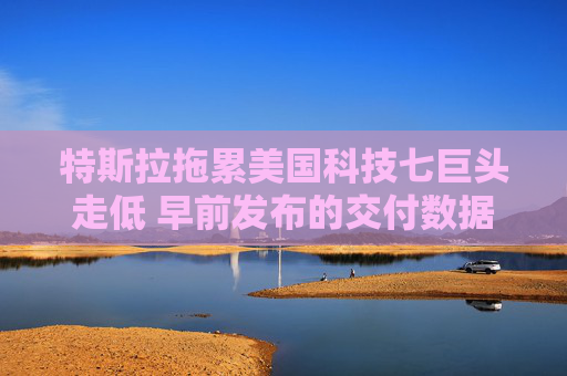 特斯拉拖累美国科技七巨头走低 早前发布的交付数据表现疲软