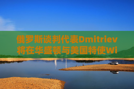 俄罗斯谈判代表Dmitriev将在华盛顿与美国特使Witkoff会谈
