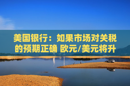 美国银行：如果市场对关税的预期正确 欧元/美元将升向1.1美元