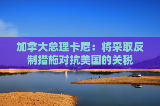 加拿大总理卡尼：将采取反制措施对抗美国的关税
