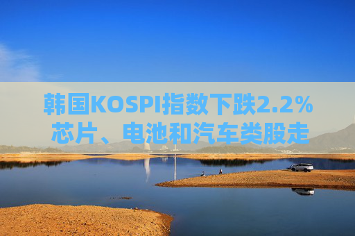 韩国KOSPI指数下跌2.2% 芯片、电池和汽车类股走低