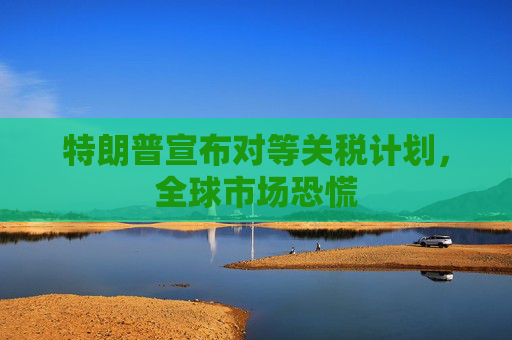 特朗普宣布对等关税计划，全球市场恐慌