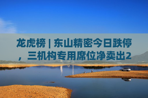 龙虎榜 | 东山精密今日跌停，三机构专用席位净卖出2.24亿元