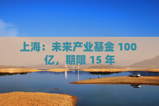 上海：未来产业基金 100 亿，期限 15 年