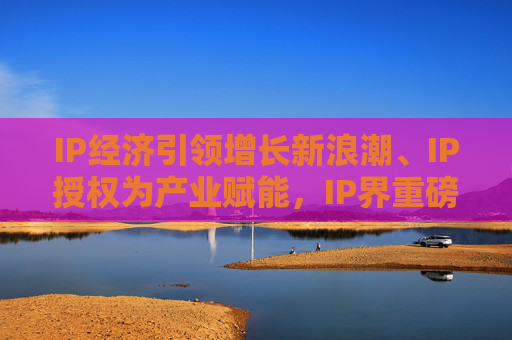 IP经济引领增长新浪潮、IP授权为产业赋能，IP界重磅活动5月登场