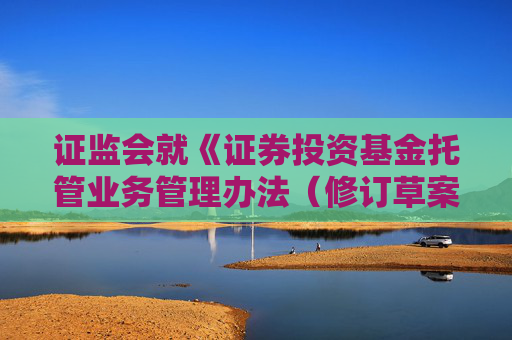 证监会就《证券投资基金托管业务管理办法（修订草案征求意见稿）》公开征求意见