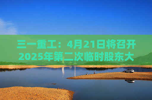 三一重工：4月21日将召开2025年第二次临时股东大会