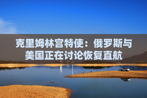 克里姆林宫特使:俄罗斯与美国正在讨论恢复直航