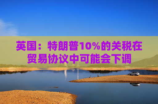英国：特朗普10%的关税在贸易协议中可能会下调