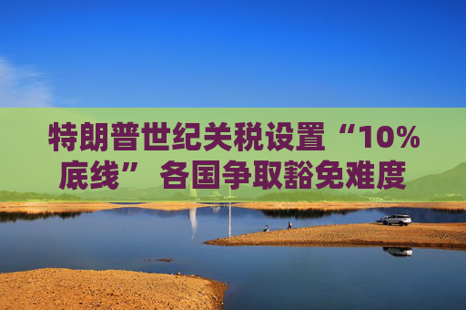 特朗普世纪关税设置“10%底线” 各国争取豁免难度升级