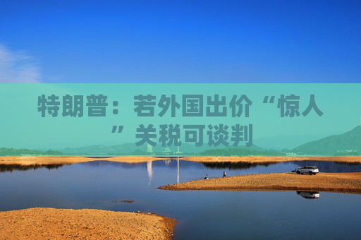 特朗普：若外国出价“惊人”关税可谈判