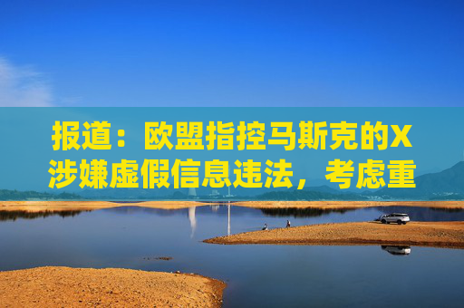 报道：欧盟指控马斯克的X涉嫌虚假信息违法，考虑重罚超10亿美元